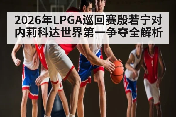 2026年LPGA巡回赛殷若宁对内莉科达世界第一争夺全解析 | kaiyun